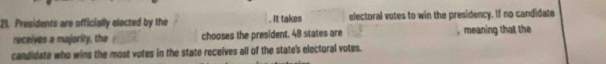 Presidents are officially elected by the . It takes electoral votes to win the presidency. If no candidate 
receives a majority, the chooses the president. 48 states are , meaning that the 
candidate who wins the most votes in the state receives all of the state's electoral votes.