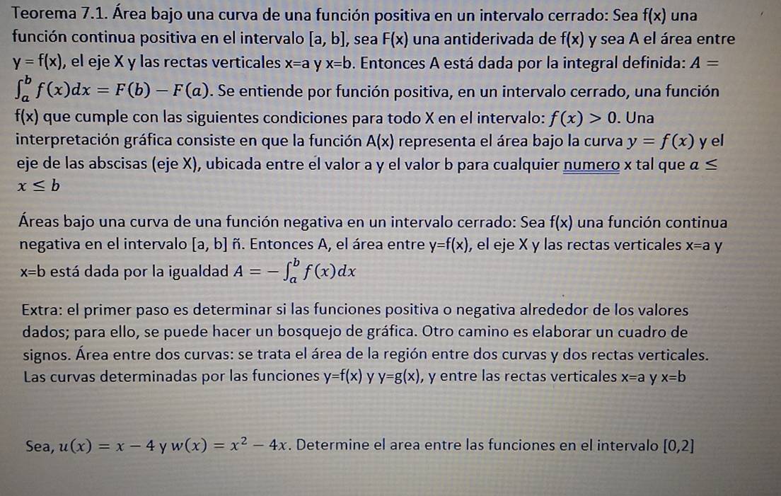 Teorema 7.1. Área bajo una curva de una función positiva en un intervalo cerrado: Sea f(x) una
función continua positiva en el intervalo [a,b] , sea F(x) una antiderivada de f(x) y sea A el área entre
y=f(x) , el eje X y las rectas verticales x=a y x=b. Entonces A está dada por la integral definida: A=
∈t _a^(bf(x)dx=F(b)-F(a). Se entiende por función positiva, en un intervalo cerrado, una función
f(x) que cumple con las siguientes condiciones para todo X en el intervalo: f(x)>0. Una
interpretación gráfica consiste en que la función A(x) representa el área bajo la curva y=f(x) y el
eje de las abscisas (eje X), ubicada entre el valor a y el valor b para cualquier numero x tal que a≤
x≤ b
Áreas bajo una curva de una función negativa en un intervalo cerrado: Sea f(x) una función continua
negativa en el intervalo [a,b] ñ. Entonces A, el área entre y=f(x) , el eje X y las rectas verticales x=a y
x=b está dada por la igualdad A=-∈t _a^bf(x)dx
Extra: el primer paso es determinar si las funciones positiva o negativa alrededor de los valores
dados; para ello, se puede hacer un bosquejo de gráfica. Otro camino es elaborar un cuadro de
signos. Área entre dos curvas: se trata el área de la región entre dos curvas y dos rectas verticales.
Las curvas determinadas por las funciones y=f(x) y y=g(x) , y entre las rectas verticales x=a y x=b
Sea, u(x)=x-4 y w(x)=x^2)-4x. Determine el area entre las funciones en el intervalo [0,2]