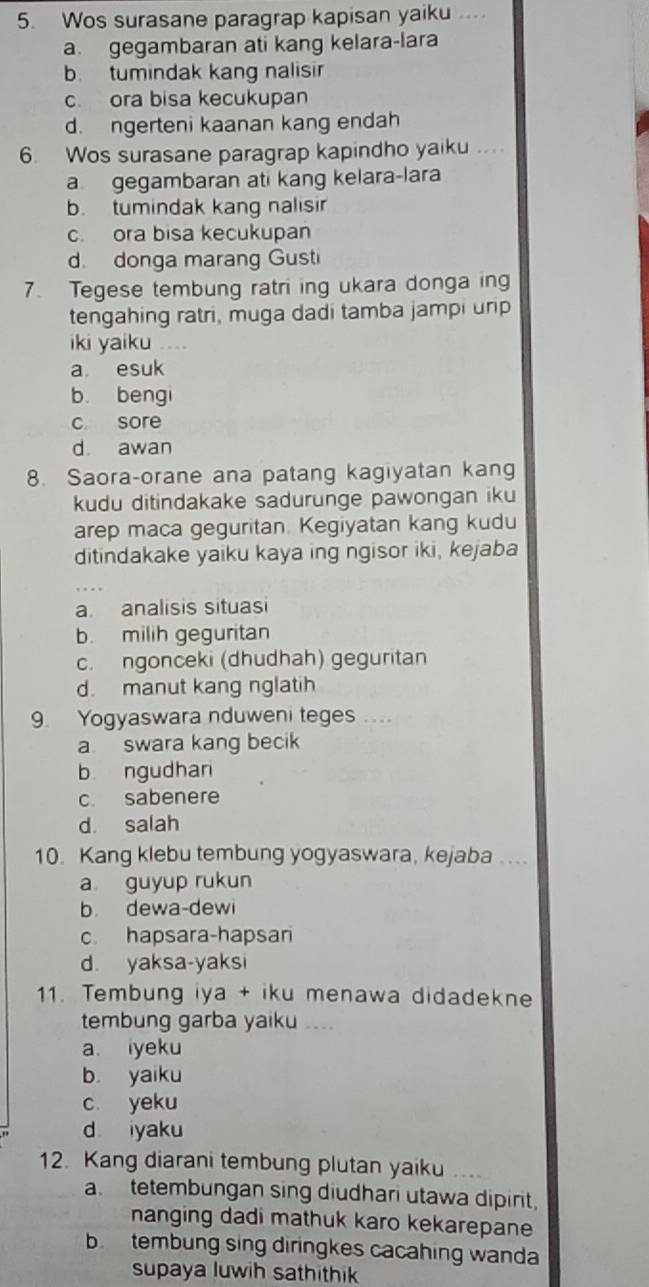 Wos surasane paragrap kapisan yaiku .
a. gegambaran ati kang kelara-lara
b tumindak kang nalisir
c ora bisa kecukupan
d. ngerteni kaanan kang endah
6. Wos surasane paragrap kapindho yaiku ..
a gegambaran ati kang kelara-lara
b. tumindak kang nalisir
c. ora bisa kecukupan
d. donga marang Gusti
7. Tegese tembung ratri ing ukara donga ing
tengahing ratri, muga dadi tamba jampi urip
iki yaiku ….
a esuk
b. bengi
c sore
d. awan
8. Saora-orane ana patang kagiyatan kang
kudu ditindakake sadurunge pawongan iku
arep maca geguritan. Kegiyatan kang kudu
ditindakake yaiku kaya ing ngisor iki, kejaba
a. analisis situasi
b. milih geguritan
c. ngonceki (dhudhah) geguritan
d. manut kang nglatih
9. Yogyaswara nduweni teges ...
a swara kang becik
b ngudhan
c. sabenere
d. salah
10. Kang klebu tembung yogyaswara, kejaba ....
a guyup rukun
b dewa-dewi
c. hapsara-hapsari
d. yaksa-yaksi
11. Tembung iya + iku menawa didadekne
tembung garba yaiku ...
a. iyeku
b yaiku
c yeku
d iyaku
12. Kang diarani tembung plutan yaiku
a tetembungan sing diudhari utawa dipirit,
nanging dadi mathuk karo kekarepane
b tembung sing diringkes cacahing wanda
supaya luwih sathithik