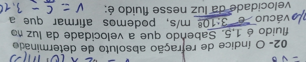02- O índice de refração absoluto de determinado 
fluido é 1,5. Sabendo que a velocidade da luz no 
vácuo é 3:10^8 m/s s, podemos afirmar que a 
velocidade da luz nesse fluido é: