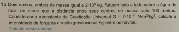 Dois navios, ambos de massa igual a 2· 10^8kg , flutuam lado a lado sobre a água do 
mar, de modo que a distância entre seus centros de massa vale 100 metros. 
Considerando aconstante de Gravitação Universal G=7· 10^(-11)N· m^2/kg^2 , calcule a 
intensidade da força de atração gravitacional Fg entre os navios. 
Calcule neste espaço