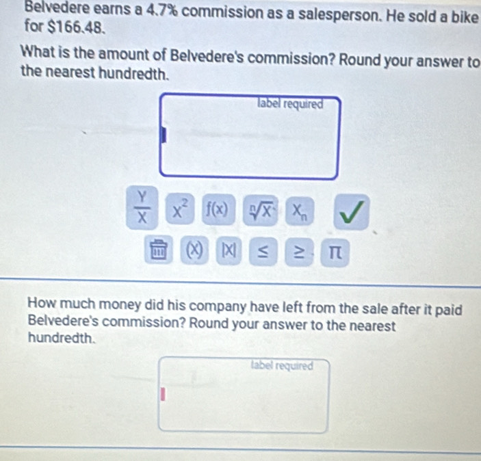 Belvedere earns a 4.7% commission as a salesperson. He sold a bike 
for $166.48. 
What is the amount of Belvedere's commission? Round your answer to 
the nearest hundredth. 
label required
 Y/X  x^2 f(x) sqrt[n](x) X_n
' (x) | X ≥ π
How much money did his company have left from the sale after it paid 
Belvedere's commission? Round your answer to the nearest 
hundredth. 
tabel required