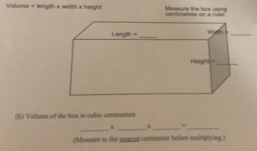 Volume = length x width x height Measure the box using 
centimetres on a ruler. 
(h) Volume of the box in cubic centimeters
_ 
x _x_ 
_ 
(Measure to the nearest centimeter before multiplying.)