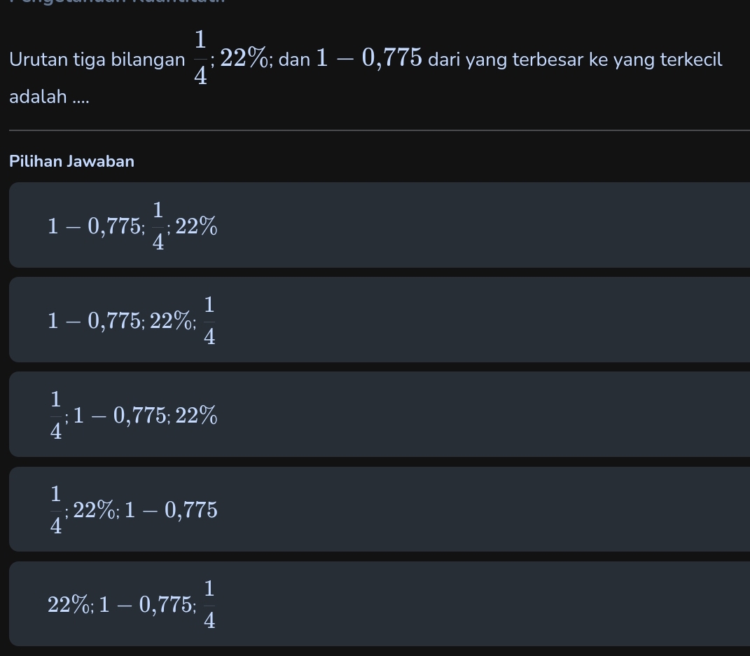 Urutan tiga bilangan  1/4 :22%; dan 1-0,775 dari yang terbesar ke yang terkecil
adalah ....
Pilihan Jawaban
n
x^2+∠ D ,775;  1/4 :22%
1 - 0,775; 22%;  1/4 
 1/4 ; 1-0,775; 22%
 1/4 :22% : 1-0,775
22%; 1 - 0,775;  1/4 