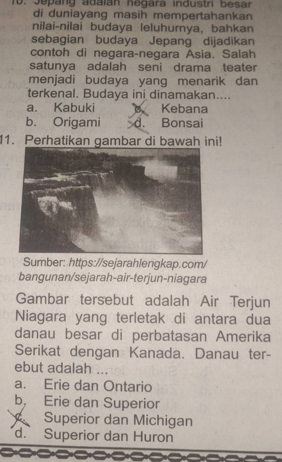 Jepang adaián negara industri besar
di duniayang masih mempertahankan
nilai-nilai budaya leluhurnya, bahkan
sebagian budaya Jepang dijadikan
contoh di negara-negara Asia. Salah
satunya adalah seni drama teater
menjadi budaya yang menarik dan
terkenal. Budaya ini dinamakan....
a. Kabuki Kebana
b. Origami d. Bonsai
11. Perhatikan gambar di bawah ini!
Sumber: https://sejarahlengkap.com/
bangunan/sejarah-air-terjun-niagara
Gambar tersebut adalah Air Terjun
Niagara yang terletak di antara dua
danau besar di perbatasan Amerika
Serikat dengan Kanada. Danau ter-
ebut adalah ...
a. Erie dan Ontario
b， Erie dan Superior
C Superior dan Michigan
d. Superior dan Huron