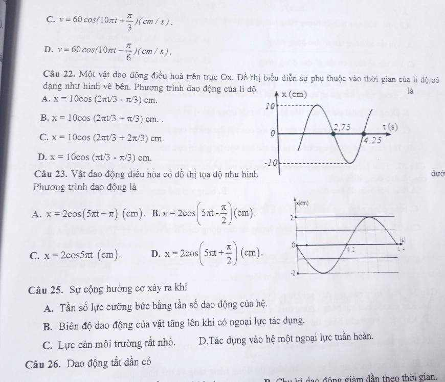 C. v=60cos (10π t+ π /3 )(cm/s).
D. v=60cos (10π t- π /6 )(cm/s).
Câu 22. Một vật dao động điều hoà trên trục Ox. Đồ thị biểu diễn sự phụ thuộc vào thời gian của li độ có
dạng như hình vẽ bên. Phương trình dao động của li độ
là
A. x=10cos (2π t/3-π /3)cm.
B. x=10cos (2π t/3+π /3)cm..
C. x=10cos (2π t/3+2π /3)cm.
D. x=10cos (π t/3-π /3)cm.
Câu 23. Vật dao động điều hòa có đồ thị tọa độ như hìndướ
Phương trình dao động là
A. x=2cos (5π t+π )(cm). B. x=2cos (5π t- π /2 )(cm).
C. x=2cos 5π t(cm). D. x=2cos (5π t+ π /2 )(cm).
Câu 25. Sự cộng hưởng cơ xảy ra khi
A. Tần số lực cưỡng bức bằng tần số dao động của hệ.
B. Biên độ dao động của vật tăng lên khi có ngoại lực tác dụng.
C. Lực cản môi trường rất nhỏ. D.Tác dụng vào hệ một ngoại lực tuần hoàn.
Câu 26. Dao động tắt dần có
độ ng giảm dần theo thời gian.