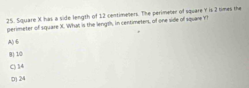 Square X has a side length of 12 centimeters. The perimeter of square Y is 2 times the
perimeter of square X. What is the length, in centimeters, of one side of square Y?
A) 6
B) 10
C) 14
D) 24