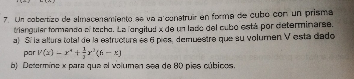 Un cobertizo de almacenamiento se va a construir en forma de cubo con un prisma 
triangular formando el techo. La longitud x de un lado del cubo está por determinarse. 
a) Si la altura total de la estructura es 6 pies, demuestre que su volumen V esta dado 
por V(x)=x^3+ 1/2 x^2(6-x)
b) Determine x para que el volumen sea de 80 pies cúbicos.