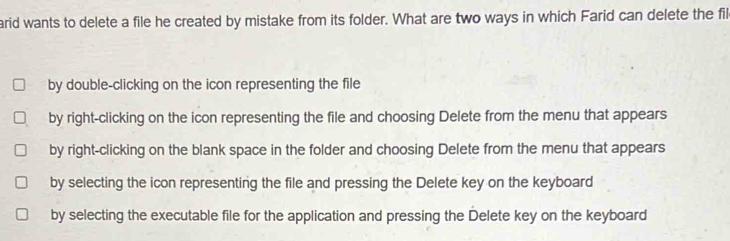 arid wants to delete a file he created by mistake from its folder. What are two ways in which Farid can delete the fil
by double-clicking on the icon representing the file
by right-clicking on the icon representing the file and choosing Delete from the menu that appears
by right-clicking on the blank space in the folder and choosing Delete from the menu that appears
by selecting the icon representing the file and pressing the Delete key on the keyboard
by selecting the executable file for the application and pressing the Delete key on the keyboard