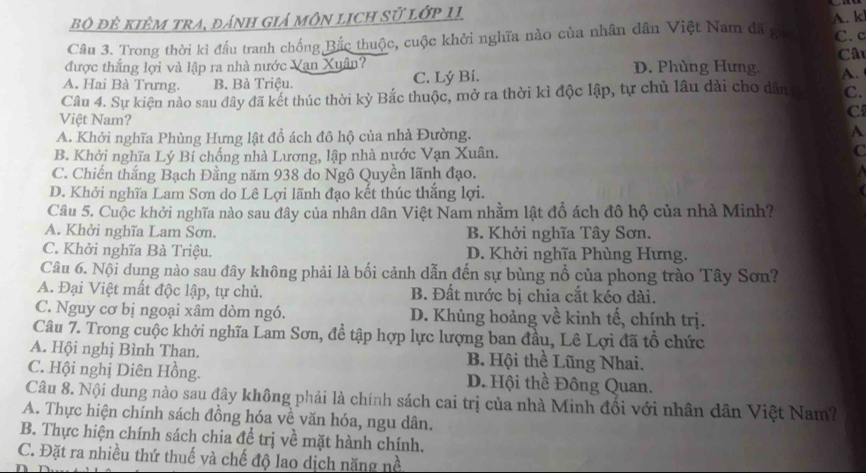 bộ đê kiêm tra, đánh giả môn lịch sử lớp 11
Câu 3. Trong thời kì đấu tranh chống Bắc thuộc, cuộc khởi nghĩa nào của nhân dân Việt Nam đã gia A. kl C. c
Câu
được thắng lợi và lập ra nhà nước Vạn Xuân? D. Phùng Hưng. A.
A. Hai Bà Trưng. B. Bà Triệu. C. Lý Bí.
Câu 4. Sự kiện nào sau đây đã kết thúc thời kỳ Bắc thuộc, mở ra thời kì độc lập, tự chủ lâu dài cho dân C.
Việt Nam?
C
A. Khởi nghĩa Phùng Hưng lật đồ ách đô hộ của nhà Đường. A
B. Khởi nghĩa Lý Bí chống nhà Lương, lập nhà nước Vạn Xuân. C
C. Chiến thắng Bạch Đằng năm 938 do Ngô Quyền lãnh đạo.
D. Khởi nghĩa Lam Sơn do Lê Lợi lãnh đạo kết thúc thắng lợi.
Câu 5. Cuộc khởi nghĩa nào sau đây của nhân dân Việt Nam nhằm lật đổ ách đô hộ của nhà Minh?
A. Khởi nghĩa Lam Sơn. B. Khởi nghĩa Tây Sơn.
C. Khởi nghĩa Bà Triệu. D. Khởi nghĩa Phùng Hưng.
Câu 6. Nội dung nào sau đây không phải là bối cảnh dẫn đến sự bùng nổ của phong trào Tây Sơn?
A. Đại Việt mất độc lập, tự chủ. B. Đất nước bị chia cắt kéo dài.
C. Nguy cơ bị ngoại xâm dòm ngó. D. Khủng hoảng về kinh tế, chính trị.
Câu 7. Trong cuộc khởi nghĩa Lam Sơn, đề tập hợp lực lượng ban đầu, Lê Lợi đã tổ chức
A. Hội nghị Bình Than. B. Hội thể Lũng Nhai.
C. Hội nghị Diên Hồng. D. Hội thề Đông Quan.
Câu 8. Nội dung nào sau đây không phải là chính sách cai trị của nhà Minh đối với nhân dân Việt Nam?
A. Thực hiện chính sách đồng hóa về văn hóa, ngu dân.
B. Thực hiện chính sách chia để trị về mặt hành chính.
C. Đặt ra nhiều thứ thuế và chế độ lao dịch năng nề