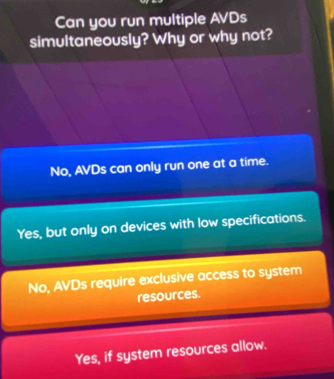 Can you run multiple AVDs
simultaneously? Why or why not?
No, AVDs can only run one at a time.
Yes, but only on devices with low specifications.
No, AVDs require exclusive access to system
resources.
Yes, if system resources allow.