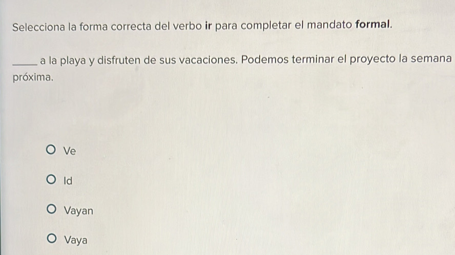 Selecciona la forma correcta del verbo ir para completar el mandato formal.
_a la playa y disfruten de sus vacaciones. Podemos terminar el proyecto la semana
próxima.
Ve
Id
Vayan
Vaya