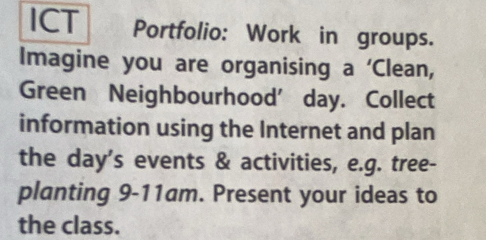 ICT Portfolio: Work in groups. 
Imagine you are organising a ‘Clean, 
Green Neighbourhood’day. Collect 
information using the Internet and plan 
the day’s events & activities, e.g. tree- 
planting 9-11am. Present your ideas to 
the class.