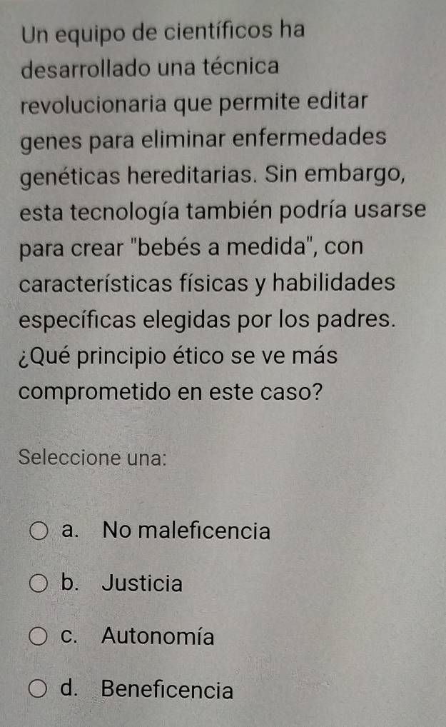 Un equipo de científicos ha
desarrollado una técnica
revolucionaria que permite editar
genes para eliminar enfermedades
genéticas hereditarias. Sin embargo,
esta tecnología también podría usarse
para crear "bebés a medida", con
características físicas y habilidades
específicas elegidas por los padres.
¿Qué principio ético se ve más
comprometido en este caso?
Seleccione una:
a. No maleficencia
b. Justicia
c. Autonomía
d. Beneficencia