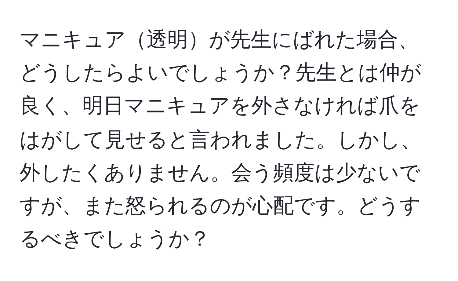 マニキュア透明が先生にばれた場合、どうしたらよいでしょうか？先生とは仲が良く、明日マニキュアを外さなければ爪をはがして見せると言われました。しかし、外したくありません。会う頻度は少ないですが、また怒られるのが心配です。どうするべきでしょうか？