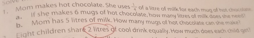 Solve 
1. Mom makes hot chocolate. She uses  1/4  of a litre of milk for each mug of hot chocolate 
a. If she makes 6 mugs of hot chocolate, how many litres of milk does she need? 
b. Mom has 5 litres of milk. How many mugs of hot chocolate can she make? 
Eight children share 2 litres of cool drink equally. How much does each child get