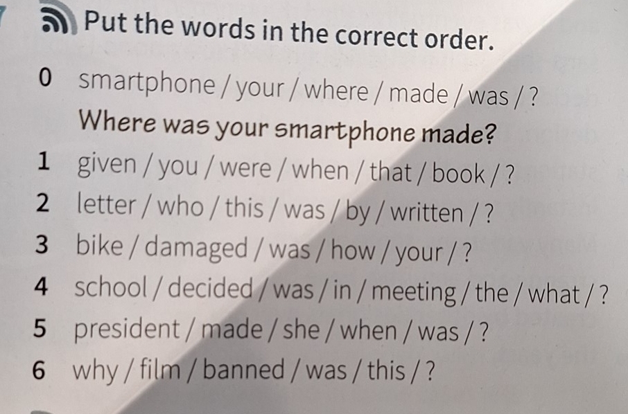 Put the words in the correct order. 
0 smartphone / your / where / made / was / ? 
Where was your smartphone made? 
1 given / you / were / when / that / book / ? 
2 letter / who / this / was / by / written / ? 
3 bike / damaged / was / how / your / ? 
4 school / decided / was / in / meeting / the / what / ? 
5 president / made / she / when / was / ? 
6 why / film / banned / was / this / ?