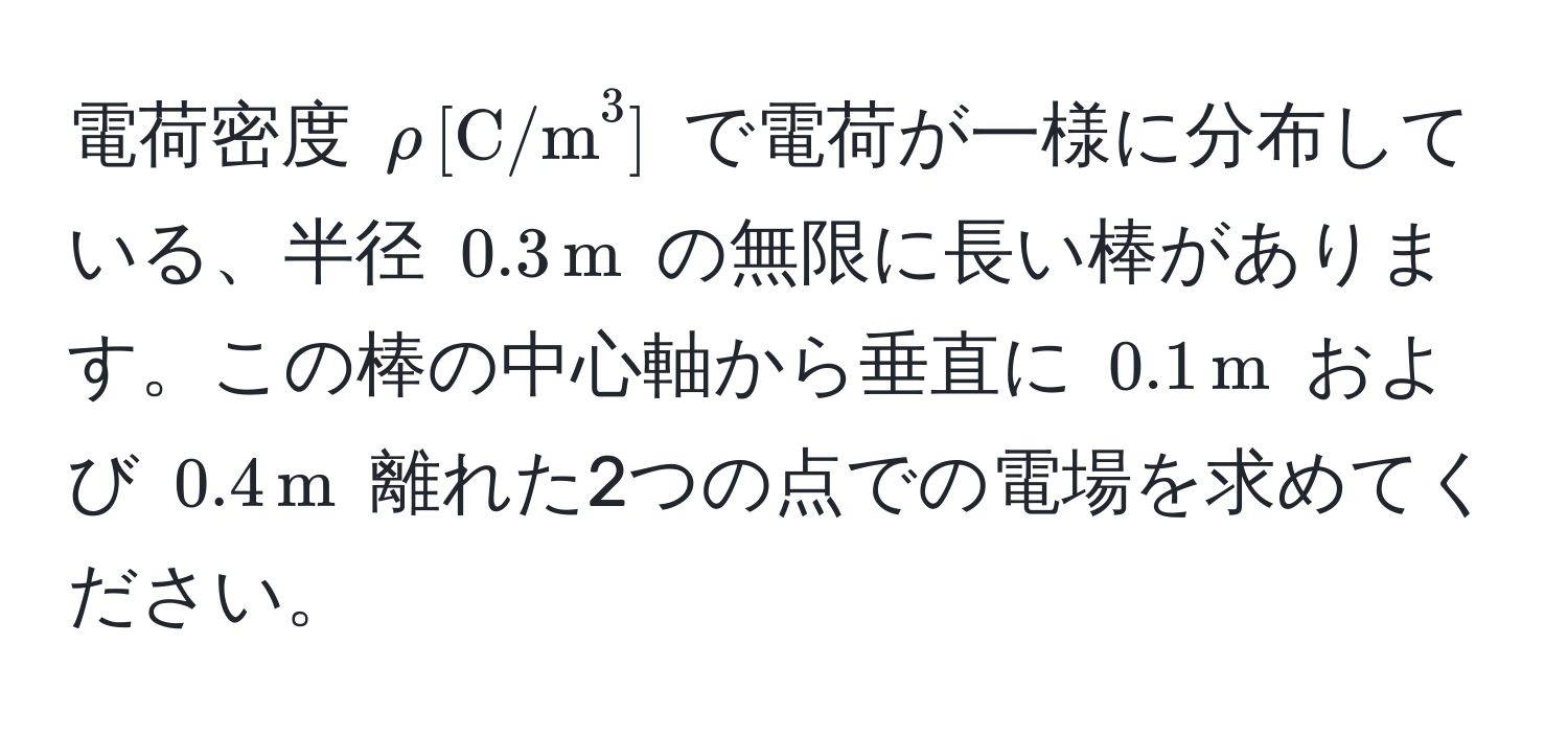 電荷密度 $rho , [(C/m)^(3]$ で電荷が一様に分布している、半径 $0.3 , m)$ の無限に長い棒があります。この棒の中心軸から垂直に $0.1 , m$ および $0.4 , m$ 離れた2つの点での電場を求めてください。