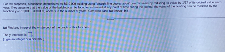 For tax purposes, a business depreciates its $510,000 building using "straight-line depreciation" over 17 years by reducing its value by 1/17 of its original value each
year. If we assume that the value of the building can be found or estimated at any point of time during this period, the value of the building can be modeled by the 
function y=510,000-30,000x , where x is the number of years. Complete parts (a) through (c). 
(a) Find and interpret the y-intercept of the graph of this function. 
The y-intercept is □ 
(Type an integer or a decimal.)