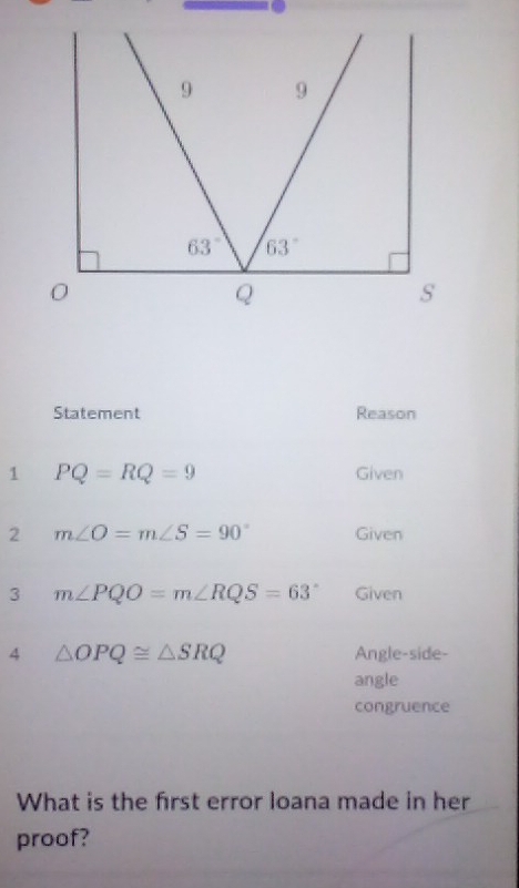 Statement Reason
1 PQ=RQ=9 Given
2 m∠ O=m∠ S=90° Given
3 m∠ PQO=m∠ RQS=63° Given
4 △ OPQ≌ △ SRQ Angle-side-
angle
congruence
What is the frst error loana made in her
proof?