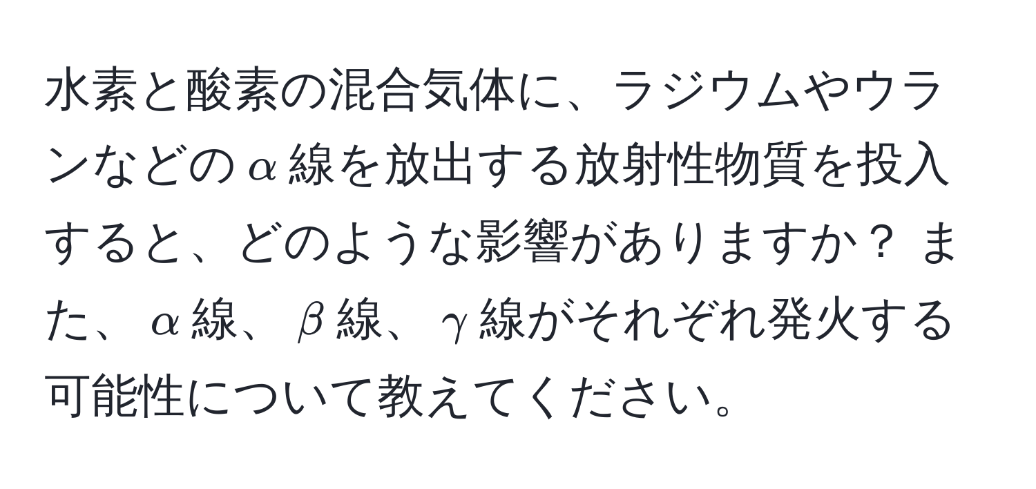 水素と酸素の混合気体に、ラジウムやウランなどの$alpha$線を放出する放射性物質を投入すると、どのような影響がありますか？ また、$alpha$線、$beta$線、$gamma$線がそれぞれ発火する可能性について教えてください。