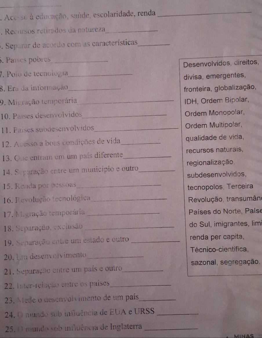 Acesso à educação, saúde, escolaridade, renda_
. Recursos retirados da natureza_
. Separar de acordo com as características_
5. Países pobres_
Desenvolvidos, direitos,
7. Polo de tecnología_
divisa, emergentes,
8. Era da informação_
fronteira, globalização,
9. Migração temporária_ IDH, Ordem Bipolar,
10. Países desenvolvidos_ Ordem Monopolar,
11. Países subdesenvolvidos_ Ordem Multipolar,
12. Acesso a boas condições de vida _qualidade de vida,
13. Que entram em um país diferente_ recursos naturais,
regionalização
14. Separação entre um município e outro_
subdesenvolvidos,
15. Renda por pessoas_
tecnopolos, Terceira
16. Revolução tecnológica _ Revolução, transumân
17. Migração temporária _ Países do Norte, Paíse
18. Separação, exclusão _do Sul, imigrantes, lim
19. Separação entre um estado e outro _renda per capita,
Técnico-cientifica,
20. Em desenvolvimento_
sazonal, segregação.
21. Separação entre um país e outro_
22. Inter-relação entre os países_
23. Mede o desenvolvimento de um país_
24. O mundo sub influência de EUA e URSS_
25. O mundo sob influência de Inglaterra_