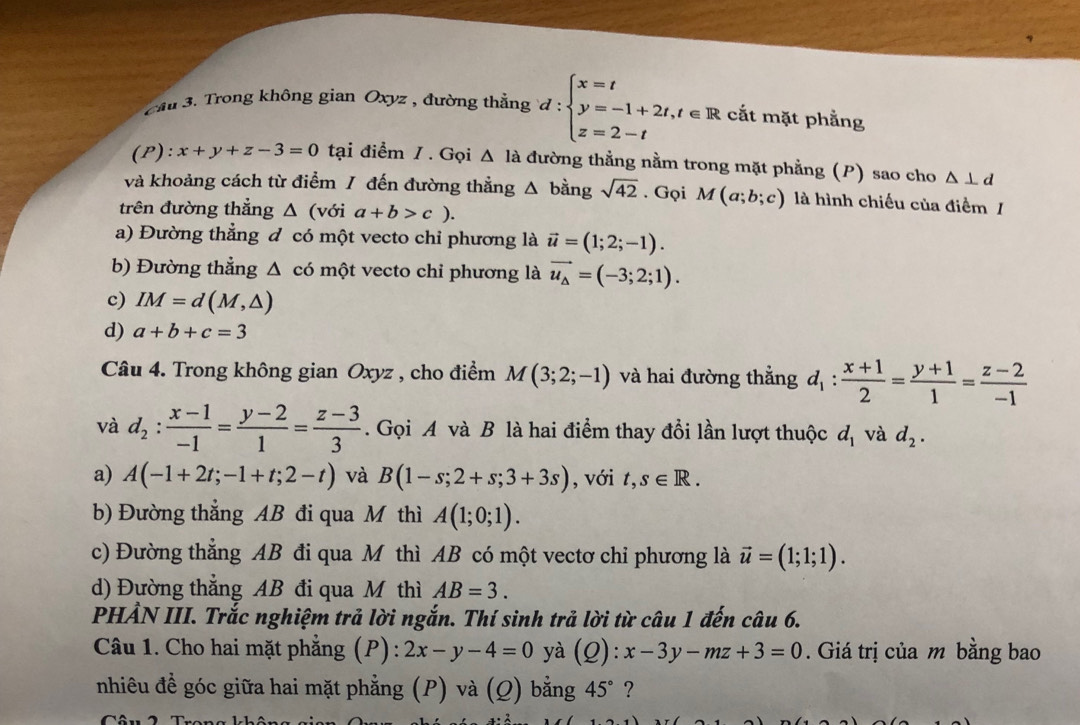 cm 3. Trong không gian Oxyz , đường thẳng d:beginarrayl x=t y=-1+2t,t∈ R z=2-tendarray. cắt mặt phẳng
(P): x+y+z-3=0 tại điểm / . Gọi △ Ia đường thằng nằm trong mặt phẳng (P) sao cho △ ⊥ d
và khoảng cách từ điểm / đến đường thẳng △ bing sqrt(42). Gọi M(a;b;c) là hình chiếu của điểm /
trên đường thẳng △ (với a+b>c).
a) Đường thẳng đ có một vecto chỉ phương là vector u=(1;2;-1).
b) Đường thẳng △ có một vecto chỉ phương là vector u_△ =(-3;2;1).
c) IM=d(M,△ )
d) a+b+c=3
Câu 4. Trong không gian Oxyz , cho điểm M(3;2;-1) và hai đường thẳng d_1: (x+1)/2 = (y+1)/1 = (z-2)/-1 
và d_2: (x-1)/-1 = (y-2)/1 = (z-3)/3 .  Gọi A và B là hai điểm thay đổi lần lượt thuộc d_1 và d_2.
a) A(-1+2t;-1+t;2-t) và B(1-s;2+s;3+3s) , với t,s∈ R.
b) Đường thẳng AB đi qua M thì A(1;0;1).
c) Đường thắng AB đi qua M thì AB có một vectơ chi phương là vector u=(1;1;1).
d) Đường thắng AB đi qua M thì AB=3.
PHẢN III. Trắc nghiệm trả lời ngắn. Thí sinh trả lời từ câu 1 đến câu 6.
Câu 1. Cho hai mặt phẳng (P): 2x-y-4=0 yà (Q):x-3y-mz+3=0. Giá trị của m bằng bao
nhiêu đề góc giữa hai mặt phẳng (P) và (Q) bằng 45° ?