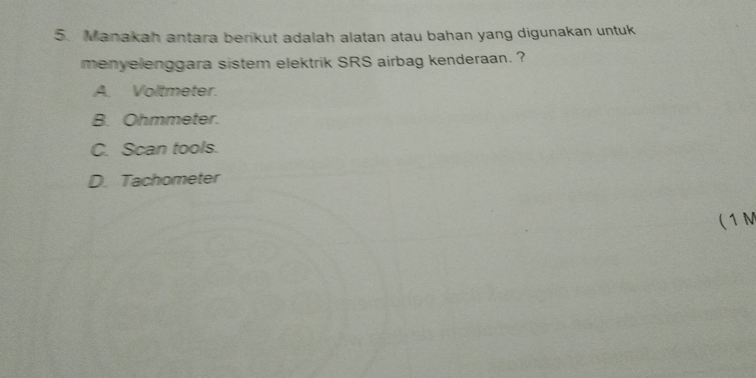 Manakah antara berikut adalah alatan atau bahan yang digunakan untuk
menyelenggara sistem elektrik SRS airbag kenderaan. ?
A. Voltmeter.
B. Ohmmeter.
C. Scan tools.
D. Tachometer
( 1 M