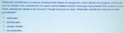 Thiobacillus denitrificans is a species of bacteria that obtains its energy from carbon dioxide and inorganic compounds
such as nitrogen in its environment. It is used in bioremediation (natural cleansing) of groundwater that contains excess
nitrate, allowing the nitrates to be removed. Through what process does Thiobacillus denitrificans help bioremediate
groundwater?
nitrification
denitrification
nitrogen fixation
decomposition