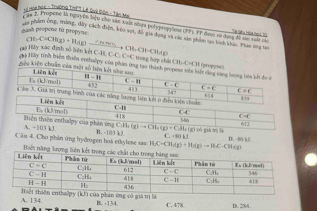 Tổ Hóa học - Trường THPT Lê Quý Độn - Tân Mai
Câu 2. Propene là nguyên liệu cho sản xuất nhựa polypropylene (PP). PP được sử dụng đề sản xuất các
thành propene từ propyne:
Tài liệu Hóa học 1O
sản phẩm ống, màng, dây cách điện, kéo sợi, đồ gia dụng và các sản phẩm tạo hình khác. Phản ứng tạc
CH_3-Cequiv CH(g)+H_2(g)xrightarrow t°,Pd/PbCO_3
(a) Hãy xác định số liên kết C-H C-C;C=C CH_3-CH=CH_2(g) trong hợp chất CH_3-Cequiv CH (
(b) Hãy tính biến thiên enthalpy của phản ứn
điều kiện chuẩn 
có giá trị là
03 kJ. B. -103 kJ. C. +80 kJ.
Câu 4. Cho phản ứng hydrogen hoá ethylene sau: H_2C=CH_2(g)+H_2(g)to H_3C-CH_3(g) D. -80 kJ.
Biết năng lượng
ứng có giá trị là
A. 134. B. -134. C. 478. D. 284.