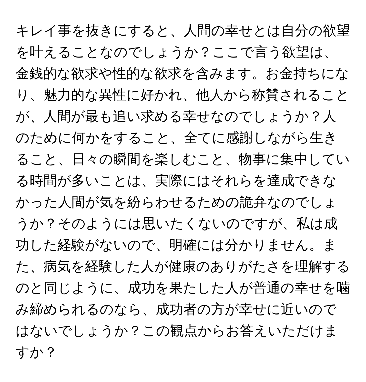 キレイ事を抜きにすると、人間の幸せとは自分の欲望を叶えることなのでしょうか？ここで言う欲望は、金銭的な欲求や性的な欲求を含みます。お金持ちになり、魅力的な異性に好かれ、他人から称賛されることが、人間が最も追い求める幸せなのでしょうか？人のために何かをすること、全てに感謝しながら生きること、日々の瞬間を楽しむこと、物事に集中している時間が多いことは、実際にはそれらを達成できなかった人間が気を紛らわせるための詭弁なのでしょうか？そのようには思いたくないのですが、私は成功した経験がないので、明確には分かりません。また、病気を経験した人が健康のありがたさを理解するのと同じように、成功を果たした人が普通の幸せを噛み締められるのなら、成功者の方が幸せに近いのではないでしょうか？この観点からお答えいただけますか？