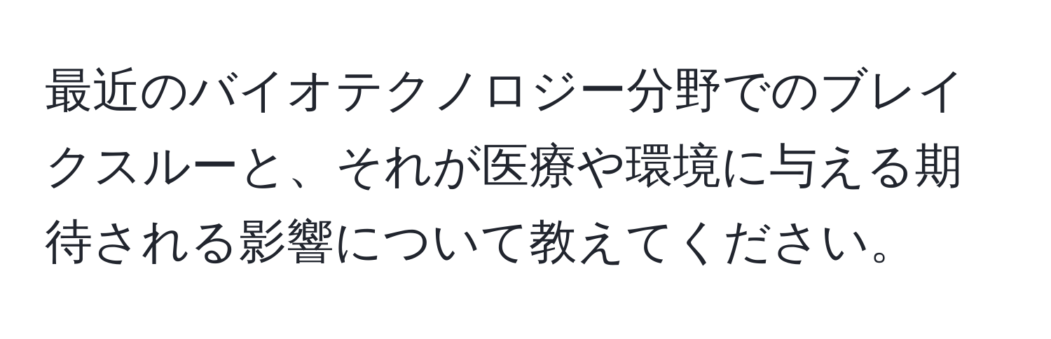 最近のバイオテクノロジー分野でのブレイクスルーと、それが医療や環境に与える期待される影響について教えてください。