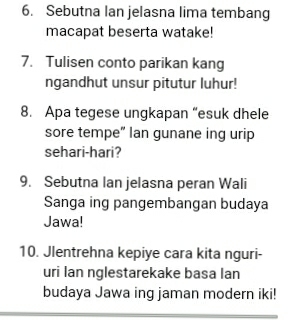 Sebutna lan jelasna lima tembang 
macapat beserta watake! 
7. Tulisen conto parikan kang 
ngandhut unsur pitutur luhur! 
8. Apa tegese ungkapan “esuk dhele 
sore tempe” lan gunane ing urip 
sehari-hari? 
9. Sebutna lan jelasna peran Wali 
Sanga ing pangembangan budaya 
Jawa! 
10. Jlentrehna kepiye cara kita nguri- 
uri Ian nglestarekake basa lan 
budaya Jawa ing jaman modern iki!