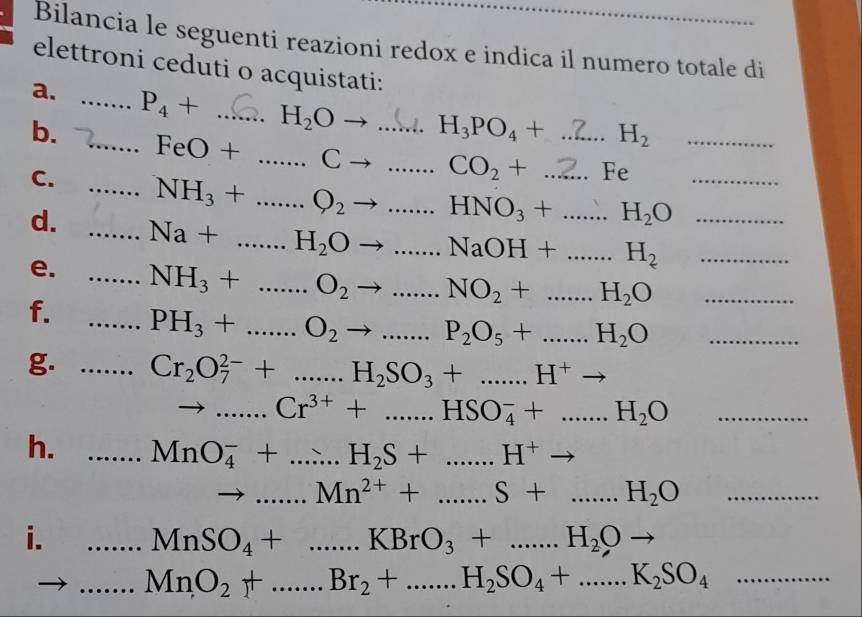 Bilancia le seguenti reazioni redox e indica il numero totale di 
elettroni ceduti o acquistati: 
a. _ P_4+ _ H_2Oto ... H_3PO_4+ H_2
b. _ FeO+ _ Cto __ CO_2+ _^(-4)∈ ._ 
C. _ NH_3+ _ Q_2to _ . HNO_3+... _ H_2O _ 
d. _ Na+...H_2Oto _  ...NaOH+...H_2 ____ 
e. 
f. __ NH_3+...O_2to ...NO_2+...H_2O _
PH_3+...O_2to ...P_2O_5+...H_2O _ 
g. _ Cr_2O_7^((2-)+...H_2)SO_3+...H^+to
_ x_1 Cr^(3+)+...HSO_4^(-+...H_2)O _ 
h. _ MnO_4^(-+...H_2)S+...H^+to
to _...Mn^(2+)+......S+....H_2O _ 
i. _ □  MnSO_4+...KBrO_3+...H_2Oto
_ MnO_2+......Br_2+...H_2SO_4+......K_2SO_4 _