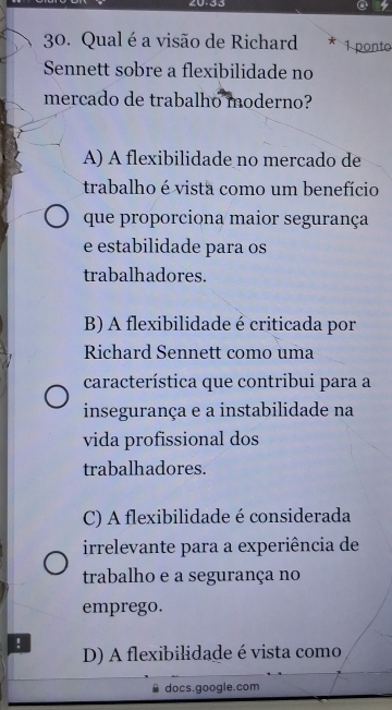 20-33
30. Qual é a visão de Richard 1 ponto
Sennett sobre a flexibilidade no
mercado de trabalho moderno?
A) A flexibilidade no mercado de
trabalho é vista como um benefício
que proporciona maior segurança
e estabilidade para os
trabalhadores.
B) A flexibilidade é criticada por
Richard Sennett como uma
característica que contribui para a
insegurança e a instabilidade na
vida profissional dos
trabalhadores.
C) A flexibilidade é considerada
irrelevante para a experiência de
trabalho e a segurança no
emprego.
! D) A flexibilidade é vista como
docs.google.com