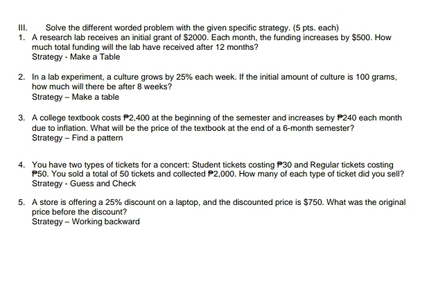 Solve the different worded problem with the given specific strategy. (5 pts. each) 
1. A research lab receives an initial grant of $2000. Each month, the funding increases by $500. How 
much total funding will the lab have received after 12 months? 
Strategy - Make a Table 
2. In a lab experiment, a culture grows by 25% each week. If the initial amount of culture is 100 grams, 
how much will there be after 8 weeks? 
Strategy - Make a table 
3. A college textbook costs P2,400 at the beginning of the semester and increases by P240 each month 
due to inflation. What will be the price of the textbook at the end of a 6-month semester? 
Strategy - Find a pattern 
4. You have two types of tickets for a concert: Student tickets costing P30 and Regular tickets costing
50. You sold a total of 50 tickets and collected P2,000. How many of each type of ticket did you sell? 
Strategy - Guess and Check 
5. A store is offering a 25% discount on a laptop, and the discounted price is $750. What was the original 
price before the discount? 
Strategy - Working backward