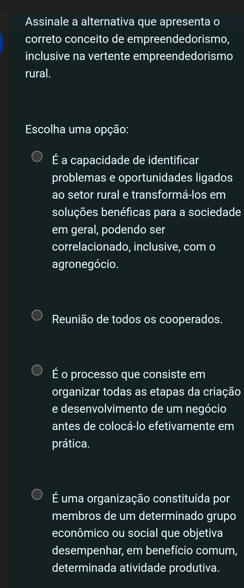 Assinale a alternativa que apresenta o
correto conceito de empreendedorismo,
inclusive na vertente empreendedorismo
rural.
Escolha uma opção:
É a capacidade de identificar
problemas e oportunidades ligados
ao setor rural e transformá-los em
soluções benéficas para a sociedade
em geral, podendo ser
correlacionado, inclusive, com o
agronegócio.
Reunião de todos os cooperados.
É o processo que consiste em
organizar todas as etapas da criação
e desenvolvimento de um negócio
antes de colocá-lo efetivamente em
prática.
É uma organização constituída por
membros de um determinado grupo
econômico ou social que objetiva
desempenhar, em benefício comum,
determinada atividade produtiva.