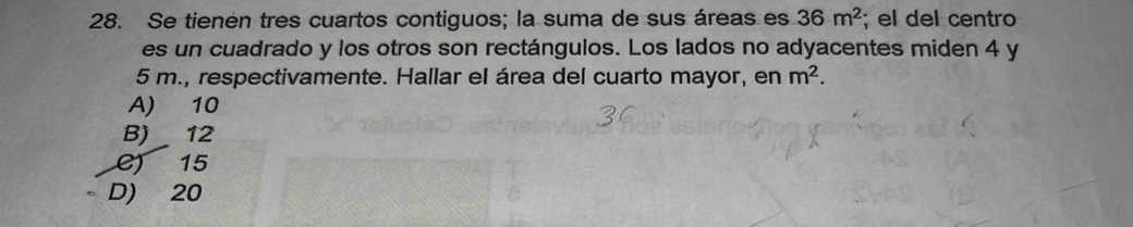 Se tienén tres cuartos contiguos; la suma de sus áreas es 36m^2; el del centro
es un cuadrado y los otros son rectángulos. Los lados no adyacentes miden 4 y
5 m., respectivamente. Hallar el área del cuarto mayor, en m^2.
A) 10
B) 12
C) 15
D) 20