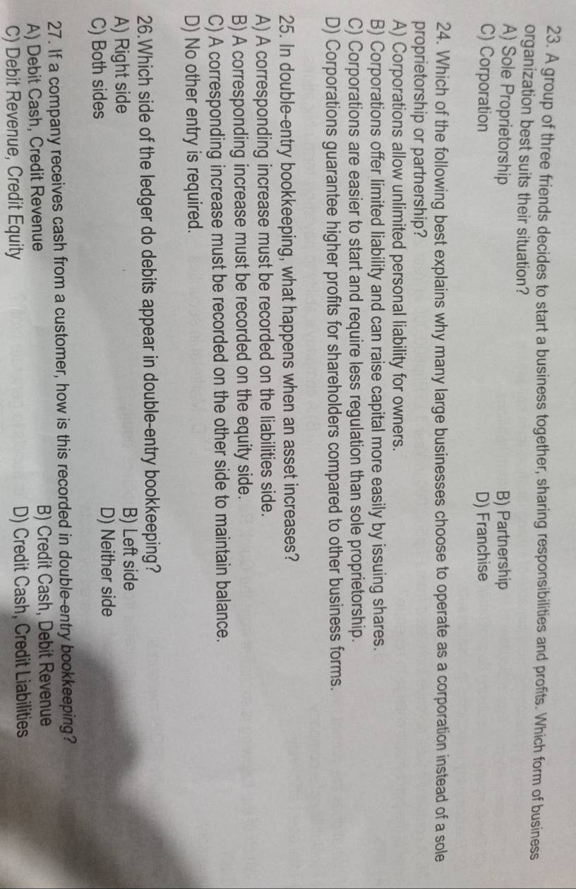 A group of three friends decides to start a business together, sharing responsibilities and profits. Which form of business
organization best suits their situation?
A) Sole Proprietorship B) Partnership
C) Corporation D) Franchise
24. Which of the following best explains why many large businesses choose to operate as a corporation instead of a sole
proprietorship or partnership?
A) Corporations allow unlimited personal liability for owners.
B) Corporations offer limited liability and can raise capital more easily by issuing shares.
C) Corporations are easier to start and require less regulation than sole proprietorship.
D) Corporations guarantee higher profits for shareholders compared to other business forms.
25. In double-entry bookkeeping, what happens when an asset increases?
A) A corresponding increase must be recorded on the liabilities side.
B) A corresponding increase must be recorded on the equity side.
C) A corresponding increase must be recorded on the other side to maintain balance.
D) No other entry is required.
26.Which side of the ledger do debits appear in double-entry bookkeeping?
A) Right side B) Left side
C) Both sides D) Neither side
27. If a company receives cash from a customer, how is this recorded in double-entry bookkeeping?
A) Debit Cash, Credit Revenue B) Credit Cash, Debit Revenue
C) Debit Revenue, Credit Equity D) Credit Cash, Credit Liabilities