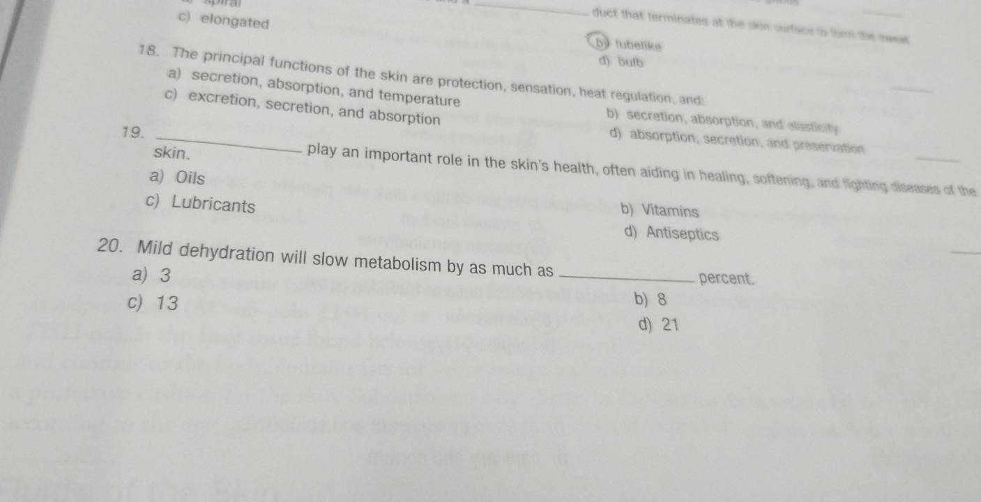 c) elongated
duct that terminates at the okin surface to form the sweat
by tubelike
d) bulb
18. The principal functions of the skin are protection, sensation, heat regulation, and:
_
a) secretion, absorption, and temperature b) secretion, absorption, and elasticity
c) excretion, secretion, and absorption d) absorption, secretion, and preservation
19._
skin.
play an important role in the skin's health, often aiding in healing, softening, and fighting diseases of the
a) Oils
c) Lubricants
b) Vitamins
d) Antiseptics
_
20. Mild dehydration will slow metabolism by as much as
a) 3 _percent.
c) 13 b) 8
d) 21