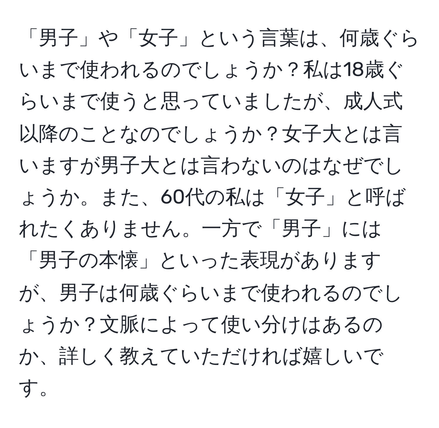 「男子」や「女子」という言葉は、何歳ぐらいまで使われるのでしょうか？私は18歳ぐらいまで使うと思っていましたが、成人式以降のことなのでしょうか？女子大とは言いますが男子大とは言わないのはなぜでしょうか。また、60代の私は「女子」と呼ばれたくありません。一方で「男子」には「男子の本懐」といった表現がありますが、男子は何歳ぐらいまで使われるのでしょうか？文脈によって使い分けはあるのか、詳しく教えていただければ嬉しいです。