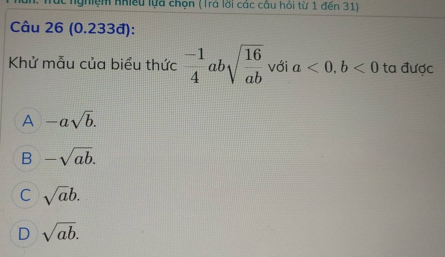 úc nghiệm nhiều lựa chọn (Trá lời các câu hỏi từ 1 đến 31)
Câu 26 (0.233đ):
Khử mẫu của biểu thức  (-1)/4 absqrt(frac 16)ab với a<0</tex>, b<0</tex> ta được
A -asqrt(b).
B -sqrt(ab).
C sqrt(a)b.
D sqrt(ab).