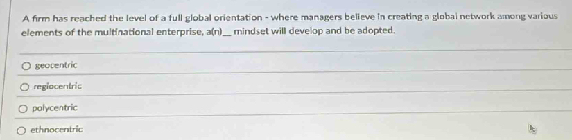 A firm has reached the level of a full global orientation - where managers believe in creating a global network among various
elements of the multinational enterprise, a(n 1 _mindset will develop and be adopted.
_
geocentric
_
regiocentric
_
polycentric
_
ethnocentric