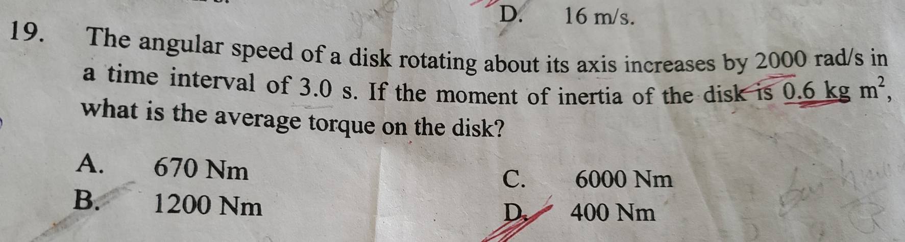 D. 16 m/s.
19. The angular speed of a disk rotating about its axis increases by 2000 rad/s in
a time interval of 3.0 s. If the moment of inertia of the disk is 0.6 kg m^2, 
what is the average torque on the disk?
A. 670 Nm
C. 6000 Nm
B. 1200 Nm
D 400 Nm