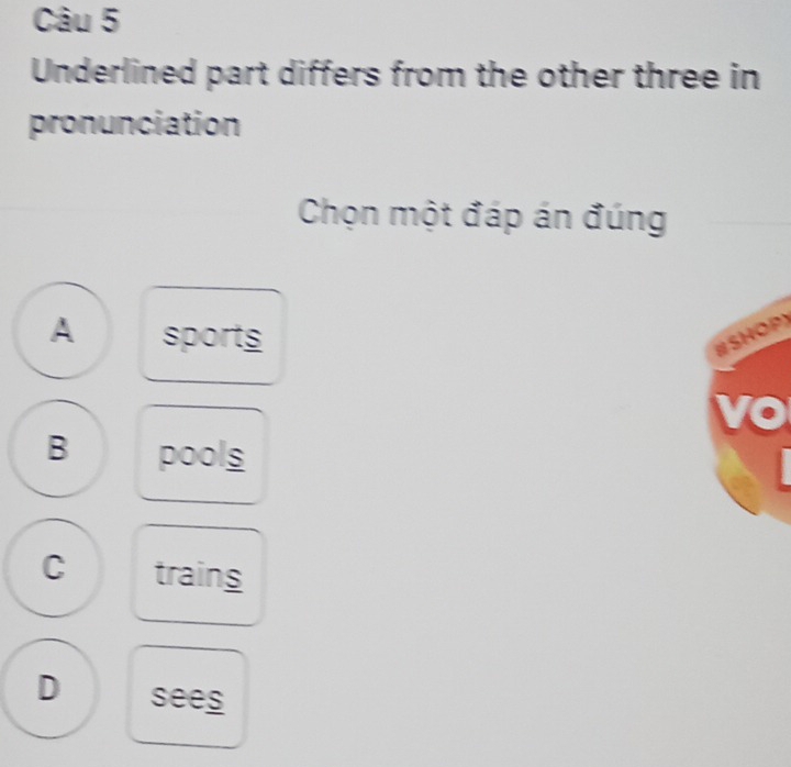 Underlined part differs from the other three in
pronunciation
Chọn một đáp án đúng
A sports #SHOP)
vo
B pools
C trains
D sees