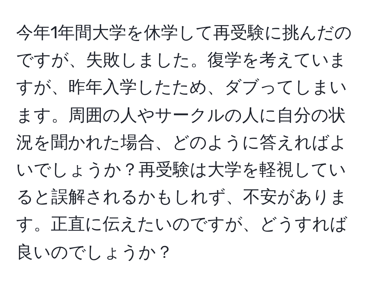 今年1年間大学を休学して再受験に挑んだのですが、失敗しました。復学を考えていますが、昨年入学したため、ダブってしまいます。周囲の人やサークルの人に自分の状況を聞かれた場合、どのように答えればよいでしょうか？再受験は大学を軽視していると誤解されるかもしれず、不安があります。正直に伝えたいのですが、どうすれば良いのでしょうか？