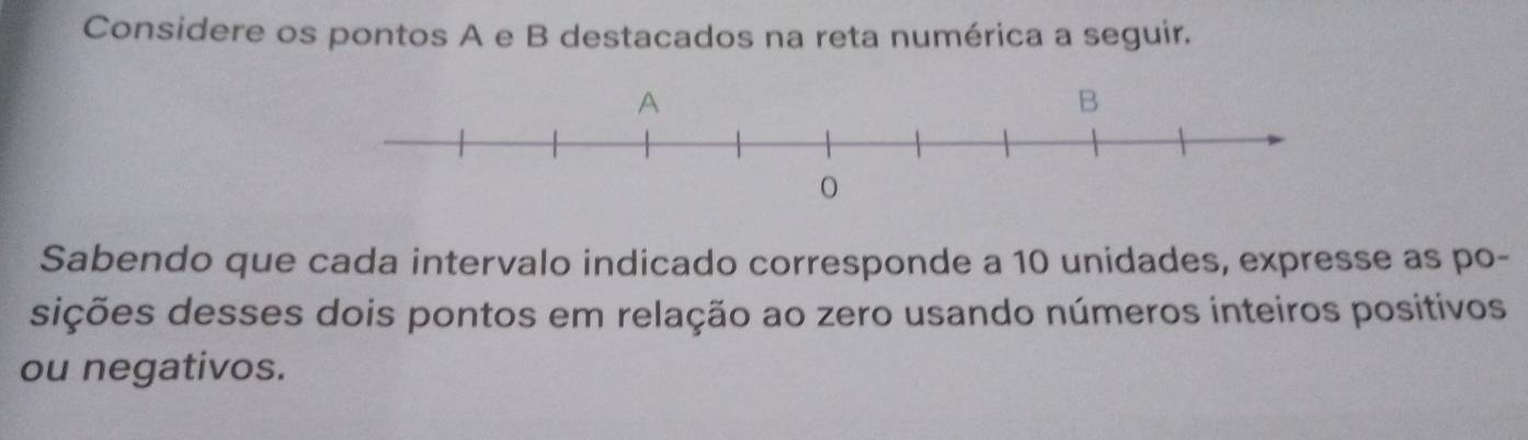 Considere os pontos A e B destacados na reta numérica a seguir. 
Sabendo que cada intervalo indicado corresponde a 10 unidades, expresse as po- 
sições desses dois pontos em relação ao zero usando números inteiros positivos 
ou negativos.