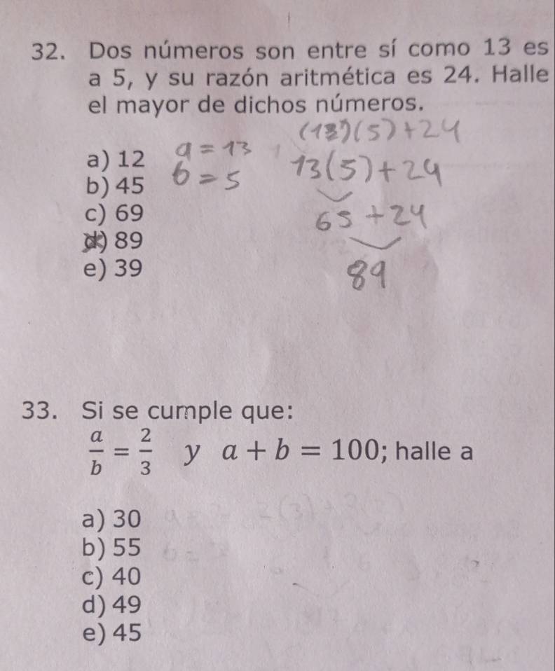 Dos números son entre sí como 13 es
a 5, y su razón aritmética es 24. Halle
el mayor de dichos números.
a) 12
b) 45
c) 69
d) 89
e) 39
33. Si se cumple que:
 a/b = 2/3  y a+b=100; halle a
a) 30
b) 55
c) 40
d) 49
e) 45