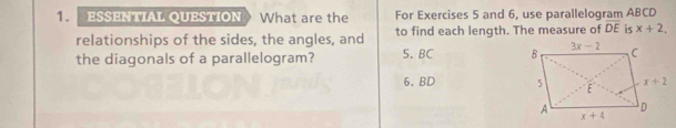 ESSENTIAL QUESTION What are the For Exercises 5 and 6, use parallelogram ABCD
relationships of the sides, the angles, and to find each length. The measure of overline DE is x+2,
the diagonals of a parallelogram? 5. BC 
6. BD