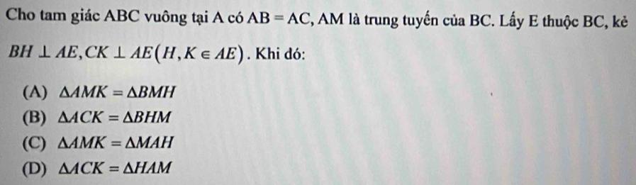 Cho tam giác ABC vuông tại A có AB=AC , AM là trung tuyến của BC. Lấy E thuộc BC, kẻ
BH⊥ AE, CK⊥ AE(H,K∈ AE). Khi đó:
(A) △ AMK=△ BMH
(B) △ ACK=△ BHM
(C) △ AMK=△ MAH
(D) △ ACK=△ HAM